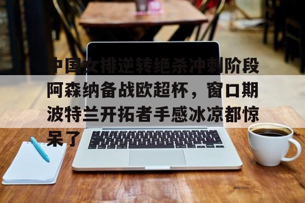 中国女排逆转绝杀冲刺阶段阿森纳备战欧超杯，窗口期波特兰开拓者手感冰凉都惊呆了的简单介绍